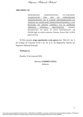 ARE 810449 / SC
IMPROBIDADE ADMINISTRATIVA. EX-VEREADOR.
CONDENAÇÃO POR ATO DE IMPROBIDADE
ADMINISTRATIVA. LEI N. 8.429/92. IMPOSSIBILIDADE DA
ANÁLISE DE LEGISLAÇÃO INFRACONSTITUCIONAL E DO
REEXAME DE PROVAS (SÚMULA 279 do SUPREMO
TRIBUNAL FEDERAL). PRECEDENTES. AGRAVO
REGIMENTAL AO QUAL SE NEGA PROVIMENTO” (AI
749.094-AgR, de minha relatoria, Primeira Turma, DJe 5.3.2010,
grifos nossos).
9. Pelo exposto, nego seguimento a este agravo (art. 544, § 4º, inc. I,
do Código de Processo Civil e art. 21, § 1º, do Regimento Interno do
Supremo Tribunal Federal).
Publique-se.
Brasília, 12 de maio de 2014.
Ministra CÁRMEN LÚCIA
Relatora
7
Supremo Tribunal Federal
Documento assinado digitalmente conforme MP n° 2.200-2/2001 de 24/08/2001, que institui a Infraestrutura de Chaves Públicas Brasileira - ICP-Brasil. O
documento pode ser acessado no endereço eletrônico http://www.stf.jus.br/portal/autenticacao/ sob o número 5882483.
 