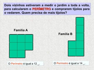 Dois vizinhos estiveram a medir o jardim a toda a volta, para calcularem o  PERÍMETRO  e comprarem tijolos para o vedarem. Quem precisa de mais tijolos? O  Perímetro  é igual a 12 _. O  Perímetro  é igual a 14 _. Família A Família B 