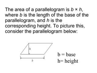 The area of a parallelogram is  b  ×  h , where  b  is the length of the base of the parallelogram, and  h  is the corresponding height. To picture this, consider the parallelogram below:  b = base h= height 