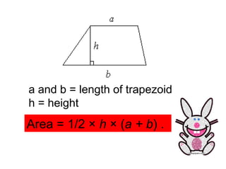 a and b = length of trapezoid h = height Area = 1/2 ×  h  × ( a + b ) .  