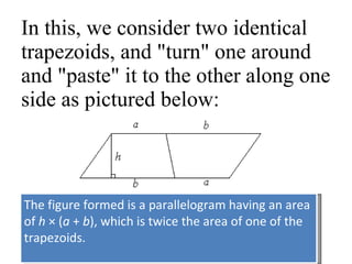 In this, we consider two identical trapezoids, and "turn" one around and "paste" it to the other along one side as pictured below:  The figure formed is a parallelogram having an area of  h  × ( a  +  b ), which is twice the area of one of the trapezoids.  