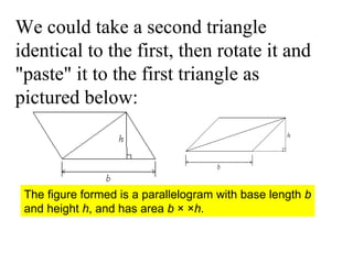 We could take a second triangle identical to the first, then rotate it and "paste" it to the first triangle as pictured below:  The figure formed is a parallelogram with base length  b  and height  h , and has area  b  × × h .  