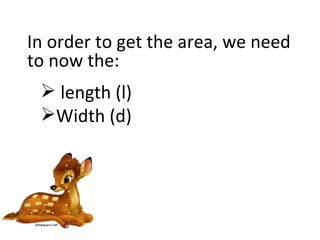 In order to get the area, we need to now the: length (l) Width (d) 