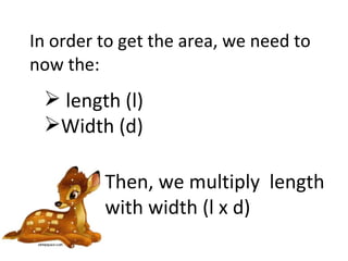 In order to get the area, we need to now the: length (l) Width (d) Then, we multiply  length with width (l x d) 