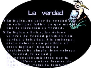 La  verdad En lógica, un valor de verdad es un valor que indica en qué medida una declaración es verdad. En lógica clásica, los únicos valores de verdad posibles son verdad y falsedad. Sin embargo, otros valores son posibles en otras lógicas. Una lógica intuicioncita simple tiene valores de verdad, falsedad y desconocido; mientras que la lógica difusa y otras formas de lógica Multi.-valuada también utilizan más valores de verdad que simplemente verdadero y falso. 