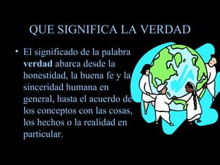 QUE SIGNIFICA LA VERDAD El significado de la palabra  verdad  abarca desde la honestidad, la buena fe y la sinceridad humana en general, hasta el acuerdo de los conceptos con las cosas, los hechos o la realidad en particular. 