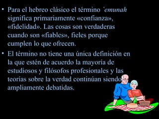 Para el hebreo clásico el término  `emunah  significa primariamente «confianza», «fidelidad». Las cosas son verdaderas cuando son «fiables», fieles porque cumplen lo que ofrecen. El término no tiene una única definición en la que estén de acuerdo la mayoría de estudiosos y filósofos profesionales y las teorías sobre la verdad continúan siendo ampliamente debatidas. 