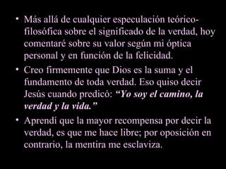 Más allá de cualquier especulación teórico-filosófica sobre el significado de la verdad, hoy comentaré sobre su valor según mi óptica personal y en función de la felicidad. Creo firmemente que Dios es la suma y el fundamento de toda verdad. Eso quiso decir Jesús cuando predicó:  “Yo soy el camino, la verdad y la vida.” Aprendí que la mayor recompensa por decir la verdad, es que me hace libre; por oposición en contrario, la mentira me esclaviza.  