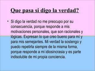 Que pasa si digo la verdad? Si digo la verdad no me preocupo por su consecuencia, porque responde a mis motivaciones personales, que son racionales y lógicas. Expresan lo que creo bueno para mí y para mis semejantes. Mi verdad la sostengo y puedo repetirla siempre de la misma forma, porque responde a mi idiosincrasia y es parte indisoluble de mi propia conciencia. 