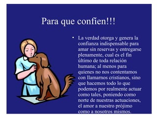 Para que confíen!!! La verdad otorga y genera la confianza indispensable para amar sin reservas y entregarse plenamente, cual es el fin último de toda relación humana; al menos para quienes no nos contentamos con llamarnos cristianos, sino que hacemos todo lo que podemos por realmente actuar como tales, poniendo como norte de nuestras actuaciones, el amor a nuestro prójimo como a nosotros mismos. 