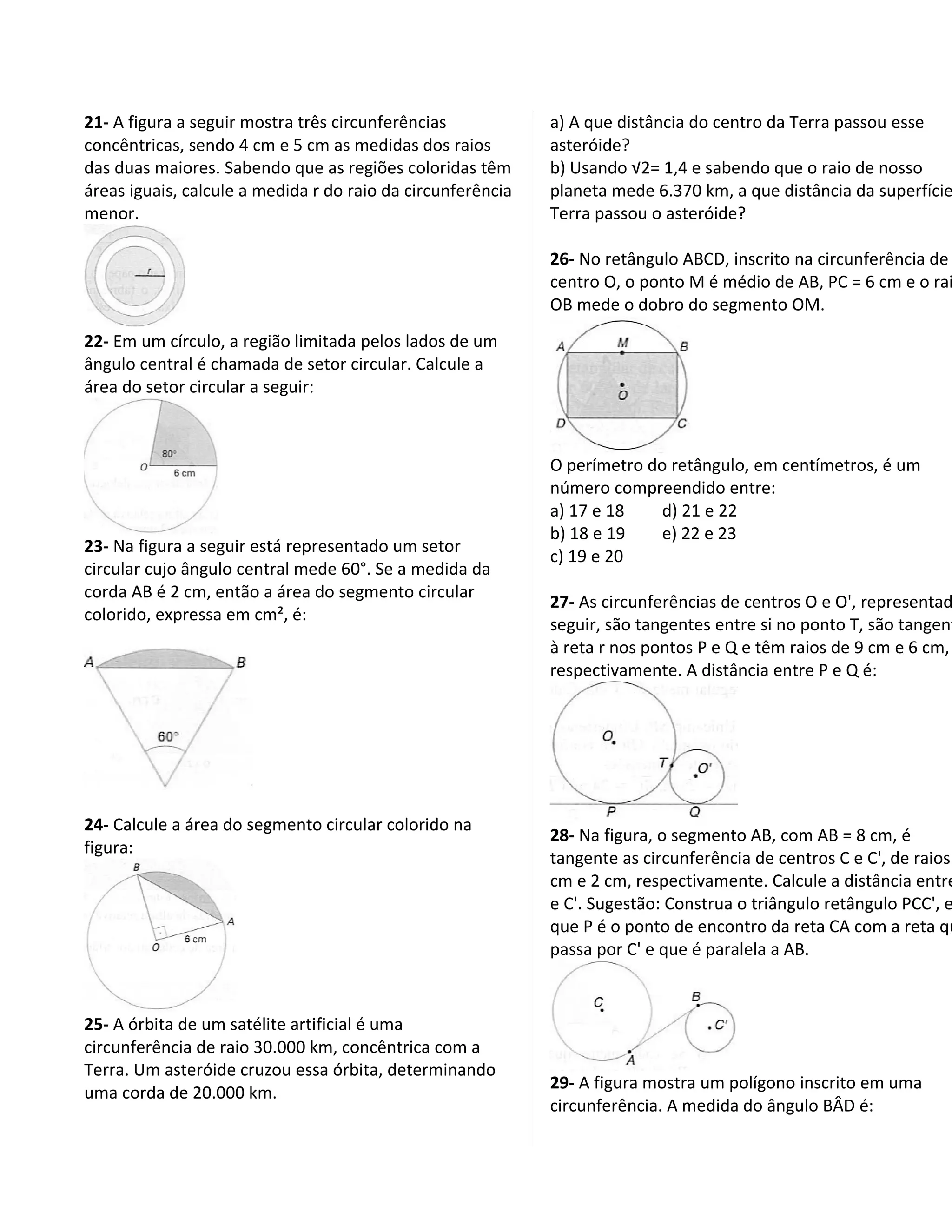 21- A figura a seguir mostra três circunferências            a) A que distância do centro da Terra passou esse
concêntricas, sendo 4 cm e 5 cm as medidas dos raios         asteróide?
das duas maiores. Sabendo que as regiões coloridas têm       b) Usando √2= 1,4 e sabendo que o raio de nosso
áreas iguais, calcule a medida r do raio da circunferência   planeta mede 6.370 km, a que distância da superfície
menor.                                                       Terra passou o asteróide?

                                                             26- No retângulo ABCD, inscrito na circunferência de
                                                             centro O, o ponto M é médio de AB, PC = 6 cm e o rai
                                                             OB mede o dobro do segmento OM.
22- Em um círculo, a região limitada pelos lados de um
ângulo central é chamada de setor circular. Calcule a
área do setor circular a seguir:



                                                             O perímetro do retângulo, em centímetros, é um
                                                             número compreendido entre:
                                                             a) 17 e 18   d) 21 e 22
                                                             b) 18 e 19   e) 22 e 23
23- Na figura a seguir está representado um setor
                                                             c) 19 e 20
circular cujo ângulo central mede 60°. Se a medida da
corda AB é 2 cm, então a área do segmento circular
                                                             27- As circunferências de centros O e O', representad
colorido, expressa em cm², é:
                                                             seguir, são tangentes entre si no ponto T, são tangent
                                                             à reta r nos pontos P e Q e têm raios de 9 cm e 6 cm,
                                                             respectivamente. A distância entre P e Q é:




24- Calcule a área do segmento circular colorido na
                                                             28- Na figura, o segmento AB, com AB = 8 cm, é
figura:
                                                             tangente as circunferência de centros C e C', de raios
                                                             cm e 2 cm, respectivamente. Calcule a distância entre
                                                             e C'. Sugestão: Construa o triângulo retângulo PCC', e
                                                             que P é o ponto de encontro da reta CA com a reta qu
                                                             passa por C' e que é paralela a AB.



25- A órbita de um satélite artificial é uma
circunferência de raio 30.000 km, concêntrica com a
Terra. Um asteróide cruzou essa órbita, determinando
                                                             29- A figura mostra um polígono inscrito em uma
uma corda de 20.000 km.
                                                             circunferência. A medida do ângulo BÂD é:
 