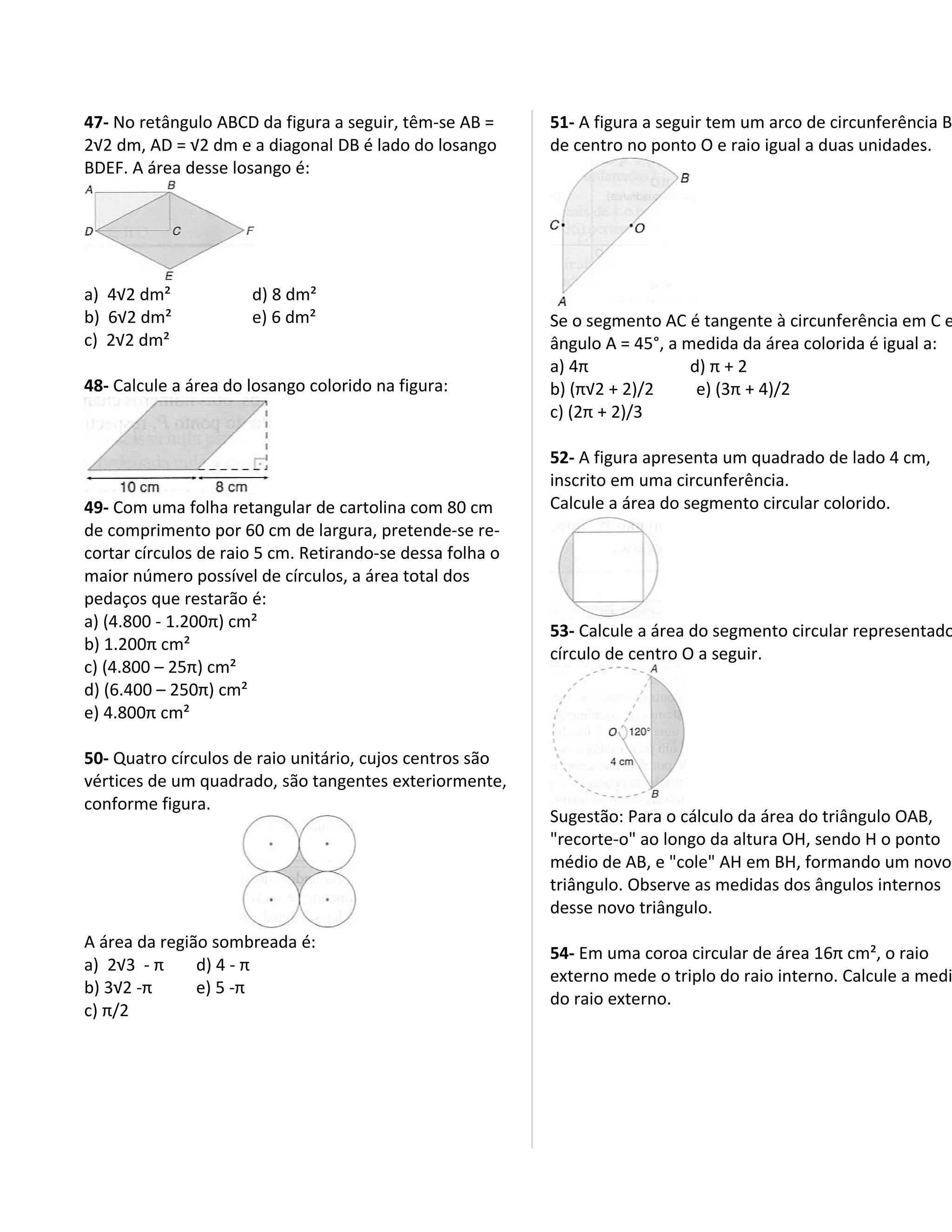 47- No retângulo ABCD da figura a seguir, têm-se AB =      51- A figura a seguir tem um arco de circunferência B
2√2 dm, AD = √2 dm e a diagonal DB é lado do losango       de centro no ponto O e raio igual a duas unidades.
BDEF. A área desse losango é:




a) 4√2 dm²            d) 8 dm²
b) 6√2 dm²            e) 6 dm²                             Se o segmento AC é tangente à circunferência em C e
c) 2√2 dm²                                                 ângulo A = 45°, a medida da área colorida é igual a:
                                                           a) 4π              d) π + 2
48- Calcule a área do losango colorido na figura:          b) (π√2 + 2)/2      e) (3π + 4)/2
                                                           c) (2π + 2)/3

                                                           52- A figura apresenta um quadrado de lado 4 cm,
                                                           inscrito em uma circunferência.
49- Com uma folha retangular de cartolina com 80 cm        Calcule a área do segmento circular colorido.
de comprimento por 60 cm de largura, pretende-se re-
cortar círculos de raio 5 cm. Retirando-se dessa folha o
maior número possível de círculos, a área total dos
pedaços que restarão é:
a) (4.800 - 1.200π) cm²                                    53- Calcule a área do segmento circular representado
b) 1.200π cm²
                                                           círculo de centro O a seguir.
c) (4.800 – 25π) cm²
d) (6.400 – 250π) cm²
e) 4.800π cm²

50- Quatro círculos de raio unitário, cujos centros são
vértices de um quadrado, são tangentes exteriormente,
conforme figura.
                                                           Sugestão: Para o cálculo da área do triângulo OAB,
                                                           "recorte-o" ao longo da altura OH, sendo H o ponto
                                                           médio de AB, e "cole" AH em BH, formando um novo
                                                           triângulo. Observe as medidas dos ângulos internos
                                                           desse novo triângulo.
A área da região sombreada é:
                                                           54- Em uma coroa circular de área 16π cm², o raio
a) 2√3 - π     d) 4 - π
                                                           externo mede o triplo do raio interno. Calcule a medi
b) 3√2 -π      e) 5 -π
                                                           do raio externo.
c) π/2
 