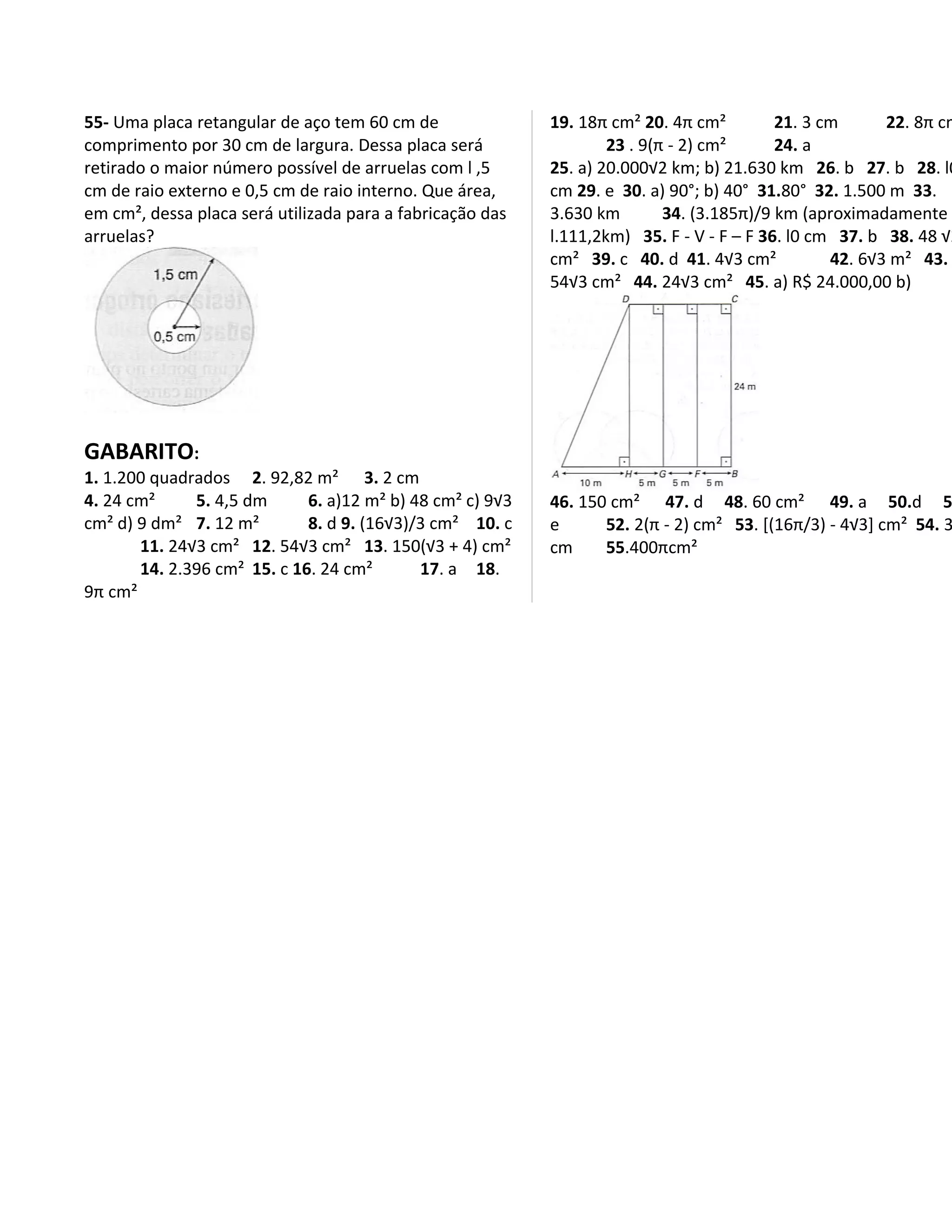 55- Uma placa retangular de aço tem 60 cm de               19. 18π cm² 20. 4π cm²         21. 3 cm      22. 8π cm
comprimento por 30 cm de largura. Dessa placa será                 23 . 9(π - 2) cm²      24. a
retirado o maior número possível de arruelas com l ,5      25. a) 20.000√2 km; b) 21.630 km 26. b 27. b 28. l0
cm de raio externo e 0,5 cm de raio interno. Que área,     cm 29. e 30. a) 90°; b) 40° 31.80° 32. 1.500 m 33.
em cm², dessa placa será utilizada para a fabricação das   3.630 km        34. (3.185π)/9 km (aproximadamente
arruelas?                                                  l.111,2km) 35. F - V - F – F 36. l0 cm 37. b 38. 48 √2
                                                           cm² 39. c 40. d 41. 4√3 cm²           42. 6√3 m² 43.
                                                           54√3 cm² 44. 24√3 cm² 45. a) R$ 24.000,00 b)




GABARITO:
1. 1.200 quadrados 2. 92,82 m² 3. 2 cm
4. 24 cm²     5. 4,5 dm      6. a)12 m² b) 48 cm² c) 9√3   46. 150 cm² 47. d 48. 60 cm² 49. a 50.d 5
cm² d) 9 dm² 7. 12 m²        8. d 9. (16√3)/3 cm² 10. c    e      52. 2(π - 2) cm² 53. [(16π/3) - 4√3] cm² 54. 3
       11. 24√3 cm² 12. 54√3 cm² 13. 150(√3 + 4) cm²       cm     55.400πcm²
       14. 2.396 cm² 15. c 16. 24 cm²       17. a 18.
9π cm²
 