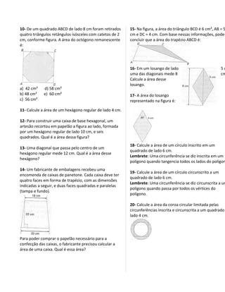 10- De um quadrado ABCD de lado 8 cm foram retirados      15- Na figura, a área do triângulo BCD é 6 cm², AB = 5
quatro triângulos retângulos isósceles com catetos de 2   cm e DC = 4 cm. Com base nessas informações, pode-
cm, conforme figura. A área do octógono remanescente      concluir que a área do trapézio ABCD é:
é:




                                                          16- Em um losango de lado                          5c
                                                          uma das diagonais mede 8                           cm
                                                          Calcule a área desse
                                                          losango.
a) 42 cm²    d) 58 cm²
b) 48 cm²    e) 60 cm²                                    17- A área do losango
c) 56 cm²                                                 representado na figura é:

11- Calcule a área de um hexágono regular de lado 4 cm.

12- Para construir uma caixa de base hexagonal, um
artesão recortou em papelão a figura ao lado, formada
por um hexágono regular de lado 10 cm, e seis
quadrados. Qual é a área dessa figura?
                                                          18- Calcule a área de um círculo inscrito em um
13- Uma diagonal que passa pelo centro de um
                                                          quadrado de lado 6 cm.
hexágono regular mede 12 cm. Qual é a área desse
                                                          Lembrete: Uma circunferência se diz inscrita em um
hexágono?
                                                          polígono quando tangencia todos os lados do polígon
14- Um fabricante de embalagens recebeu uma
                                                          19- Calcule a área de um círculo circunscrito a um
encomenda de caixas de panetone. Cada caixa deve ter
                                                          quadrado de lado 6 cm.
quatro faces em forma de trapézio, com as dimensões
                                                          Lembrete: Uma circunferência se diz circunscrita a um
indicadas a seguir, e duas faces quadradas e paralelas
                                                          polígono quando passa por todos os vértices do
(tampa e fundo).
                                                          polígono.

                                                          20- Calcule a área da coroa circular limitada pelas
                                                          circunferências inscrita e circunscrita a um quadrado
                                                          lado 4 cm.




Para poder comprar o papelão necessário para a
confecção das caixas, o fabricante precisou calcular a
área de uma caixa. Qual é essa área?
 