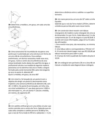 determine a distância entre o satélite e a superfície
                                                              terrestre.

                                                              34- Um navio percorreu um arco de 10° sobre a Linha
                                                              Equador.
30- Determine a medida x, em graus, em cada uma das           Sabendo que o raio da Terra mede 6.370 km, determi
circunferências,                                              a distância percorrida pelo navio nesse trecho.

                                                              35- Um construtor deve revestir com tábuas
                                                              retangulares de madeira o piso retangular de uma sal
                                                              de dimensões 5 m por 3,6 m. Cada tábua tem 5 m de
                                                              comprimento por 15 cm de largura e custa R$ 8,40. D
                                                              acordo com essas informações, julgue (V ou F) cada u
                                                              das afirmações:
                                                              I. Para revestir esse piso, são necessárias, no mínimo,
                                                              tábuas.
                                                              II. Uma tábua cobre o correspondente a 75% de l m².
31- Uma construtora foi incumbida de recuperar uma            III. O construtor deverá pagar mais que R$ 220,00 pel
ponte que é sustentada por uma estrutura em forma de          tábuas necessárias para cobrir o piso.
um arco AB de circunferência. Para análises                   IV. O preço do metro quadrado da madeira do piso é
preliminares, um técnico necessitou medir esse arco,          10,50.
em graus. Como o centro da circunferência do arco
estava localizado muito abaixo da superfície da água, o       36- Um retângulo tem perímetro 28 cm e área 48 cm²
profissional calculou sua medida da seguinte madeira:         Calcule a medida de cada diagonal desse retângulo.
posicionou-se no extremo A do arco e mediu o ângulo
formado pela corda horizontal AB e pela reta tangente
ao arco no ponto A, obtendo 40°.
Qual é a medida, em graus, do arco AB?

32- Um míssil m1 foi lançado de um ponto A com o
objetivo de atingir um ponto B, descrevendo como
trajetória uma semicircunferência de diâmetro AB, com
AB = 2.500 m. Do ponto B será lançado, em linha reta,
um míssil antibalístico m², que deve percorrer 2.000 m
até interceptar m1, em um ponto P. Calcule a medida,
em metros, do segmento AP.




33- Um satélite artificial gira em uma órbita circular cujo
centro coincide com o centro da Terra. Sabendo que em
cada volta completa o satélite percorre 20.000 pi km,
que o raio da Terra mede 6.370 km e adotando n = 3,14,
 