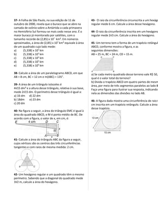 37- A Folha de São Paulo, na sua edição de 11 de            43- O raio da circunferência circunscrita a um hexágo
outubro de 2000, revela que o buraco que se abre na         regular mede 6 cm. Calcule a área desse hexágono.
camada de ozônio sobre a Antártida a cada primavera
no Hemisfério Sul formou-se mais cedo nesse ano. É o        44- O raio da circunferência inscrita em um hexágono
maior buraco já monitorado por satélites, com o             regular mede 2√3 cm. Calcule a área do hexágono.
tamanho recorde de (2,85) x 107 km². Em números
aproximados, a área de (2,85) x 107 km² equivale à área     45- Um terreno tem a forma de um trapézio retângulo
de um quadrado cujo lado mede:                              ABCD, conforme mostra a figura, e as
a)     (5,338) x 102 km                                     seguintes dimensões:
b)     (5,338) x 103 km                                     AB = 25 m, BC = 24 m, CD = 15 m.
c)     (5,338) x 104 km
d)     (5,338) x 105 km
e)     (5,338) x 106 km

38- Calcule a área de um paralelogramo ABCD, em que         a) Se cada metro quadrado desse terreno vale R$ 50,
AB = 8 cm, BC = 12 cm e m(ABC) = 135°.                      qual é o valor total do terreno?
                                                            b) Divida o trapézio ABCD em quatro partes de mesm
39- A área de um triângulo isósceles é                      área, por meio de três segmentos paralelos ao lado B
4√15 dm² e a altura desse triângulo, relativa à sua base,   Faça uma figura para ilustrar sua resposta, indicando
mede 2√15 dm. O perímetro desse triângulo é igual a:        nela as dimensões das divisões no lado AB.
a) 16 dm d) 22 dm
b) 18dm     e) 23 dm                                        46- A figura dada mostra uma circunferência de raio 6
c) 20 dm                                                    cm inscrita em um trapézio retângulo. Calcule a área
                                                            desse trapézio.
40- Na figura a seguir, a área do triângulo EMC é igual à
área do quadrado ABCD, e M é ponto médio de BC. De
acordo com a figura, o valor de x, em cm, é:




41- Calcule a área do triângulo ABC da figura a seguir,
cujos vértices são os centros das três circunferências
tangentes e com raios de mesma medida: 2 cm.




42- Um hexágono regular e um quadrado têm o mesmo
perímetro. Sabendo que a diagonal do quadrado mede
3√2 m, calcule a área do hexágono.
 
