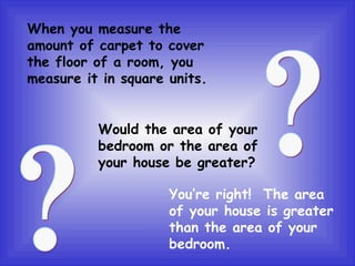 When you measure the amount of carpet to cover the floor of a room, you measure it in square units. Would the area of your bedroom or the area of your house be greater? You’re right!  The area of your house is greater than the area of your bedroom. ? ? 