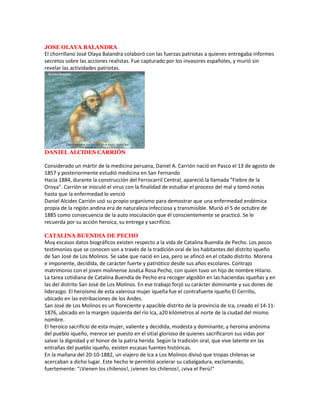 JOSE OLAYA BALANDRA
El chorrillano José Olaya Balandra colaboró con las fuerzas patriotas a quienes entregaba informes
secretos sobre las acciones realistas. Fue capturado por los invasores españoles, y murió sin
revelar las actividades patriotas.




DANIEL ALCIDES CARRIÓN

Considerado un mártir de la medicina peruana, Daniel A. Carrión nació en Pasco el 13 de agosto de
1857 y posteriormente estudió medicina en San Fernando
Hacia 1884, durante la construcción del Ferrocarril Central, apareció la llamada "Fiebre de la
Oroya". Carrión se inoculó el virus con la finalidad de estudiar el proceso del mal y tomó notas
hasta que la enfermedad lo venció
Daniel Alcides Carrión usó su propio organismo para demostrar que una enfermedad endémica
propia de la región andina era de naturaleza infecciosa y transmisible. Murió el 5 de octubre de
1885 como consecuencia de la auto inoculación que él conscientemente se practicó. Se le
recuerda por su acción heroica, su entrega y sacrificio.

CATALINA BUENDIA DE PECHO
Muy escasos datos biográficos existen respecto a la vida de Catalina Buendía de Pecho. Los pocos
testimonios que se conocen son a través de la tradición oral de los habitantes del distrito iqueño
de San José de Los Molinos. Se sabe que nació en Lea, pero se afincó en el citado distrito. Morena
e imponente, decidida, de carácter fuerte y patriótico desde sus años escolares. Contrajo
matrimonio con el joven molinense JoséLa Rosa Pecho, con quien tuvo un hijo de nombre Hilario.
La tarea cotidiana de Catalina Buendía de Pecho era recoger algodón en las haciendas iqueñas y en
las del distrito San José de Los Molinos. En ese trabajo forjó su carácter dominante y sus dones de
liderazgo. El heroísmo de esta valerosa mujer iqueña fue el contrafuerte iqueño El Cerrillo,
ubicado en las estribaciones de los Andes.
San José de Los Molinos es un floreciente y apacible distrito de la provincia de Ica, creado el 14-11-
1876, ubicado en la margen izquierda del río Ica, a20 kilómetros al norte de la ciudad del mismo
nombre.
El heroico sacrificio de esta mujer, valiente y decidida, modesta y dominante, y heroína anónima
del pueblo iqueño, merece ser puesto en el sitial glorioso de quienes sacrificaron sus vidas por
salvar la dignidad y el honor de la patria herida. Según la tradición oral, que vive latente en las
entrañas del pueblo iqueño, existen escasas fuentes históricas.
En la mañana del 20-10-1882, un viajero de Ica a Los Molinos divisó que tropas chilenas se
acercaban a dicho lugar. Este hecho le permitió acelerar su cabalgadura, exclamando,
fuertemente: “¡Vienen los chilenos!, ¡vienen los chilenos!, ¡viva el Perú!”
 