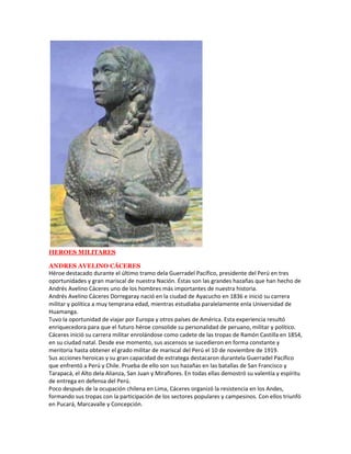 HEROES MILITARES

ANDRES AVELINO CÁCERES
Héroe destacado durante el último tramo dela Guerradel Pacífico, presidente del Perú en tres
oportunidades y gran mariscal de nuestra Nación. Éstas son las grandes hazañas que han hecho de
Andrés Avelino Cáceres uno de los hombres más importantes de nuestra historia.
Andrés Avelino Cáceres Dorregaray nació en la ciudad de Ayacucho en 1836 e inició su carrera
militar y política a muy temprana edad, mientras estudiaba paralelamente enla Universidad de
Huamanga.
Tuvo la oportunidad de viajar por Europa y otros países de América. Esta experiencia resultó
enriquecedora para que el futuro héroe consolide su personalidad de peruano, militar y político.
Cáceres inició su carrera militar enrolándose como cadete de las tropas de Ramón Castilla en 1854,
en su ciudad natal. Desde ese momento, sus ascensos se sucedieron en forma constante y
meritoria hasta obtener el grado militar de mariscal del Perú el 10 de noviembre de 1919.
Sus acciones heroicas y su gran capacidad de estratega destacaron durantela Guerradel Pacífico
que enfrentó a Perú y Chile. Prueba de ello son sus hazañas en las batallas de San Francisco y
Tarapacá, el Alto dela Alianza, San Juan y Miraflores. En todas ellas demostró su valentía y espíritu
de entrega en defensa del Perú.
Poco después de la ocupación chilena en Lima, Cáceres organizó la resistencia en los Andes,
formando sus tropas con la participación de los sectores populares y campesinos. Con ellos triunfó
en Pucará, Marcavalle y Concepción.
 