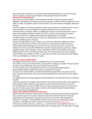 Estas acciones de resistencia son conocidas comola Campaña dela Breña. La astucia con la que
Cáceres condujo a nuestras tropas le valió ser denominado El brujo de los Andes.
FRANCISCO BOLOGNESI
Nació Lima, en la calle Caylloma, el 4 de noviembre de 1816. Su padre fue italiano: Andrés
Bolognesi, sobresaliente violoncelista, director de orquesta, oriundo de Génova, llegado al Perú en
1810. Su madre, arequipeña: Juana Cervantes Pacheco. Tuvo tres hermanos: Margarita, Manuela y
Mariano.
Francisco trabajó en el comercio, explotó cascarilla, coca y café en las montañas de Puno. Entró al
arma de artillería en enero de 1854 con el grado de teniente coronel y actuó en varios
enfrentamientos y campañas militares. En 1860 viajó a Europa a comprar armamento. Tenía el
grado de Comandante General de Artillería en 1871, cuando se retiró del Ejército, contaba
entonces con 55 años. En 1868 se desempeñó como gobernador civil del Callao.
Al estallar la guerra con Chile ofreció sus servicios y fue destacado, en condición subalterna al
ejército que debía guarecer Tarapacá.
Casado con doña Josefa La Puente y Rivero, tuvo cuatro hijos: Margarita, Federico, Enrique y
Augusto. Estos dos últimos murieron heroicamente en las batallas por la defensa de Lima.
Para el ejército peruano Bolognesi es con Cáceres lo que Grau para la marina. Cada año los
cadetes juran ante su recuerdo de fidelidad a la bandera. Buques de guerra, provincias, caletas,
colegios, puentes, calles, avenidas, teatros, clubs deportivos llevan sus nombres. Casi no hay
población peruana sin monumentos o bustos suyos. Sus retratos adornan las oficinas públicas
como también casas y tiendas humildes. Lo mejor que el Perú de la reconstrucción pudo albergar,
en Grau y en Bolognesi y en Cáceres se inspiró.

MIGUEL GRAU SEMINARIO
Don Miguel Grau Seminario nació en la ciudad de Piura el 27 de julio de 1834.
A los 9 años se inicia en la vida de marino, como grumete en el buque mercante "Tescua" Durante
diez años viajó por diferentes partes del mundo en barcos distintos.
El 14 de mayo de 1854, como guardia marina inicia su carrera enla Armada Nacional,
desempeñando diversos cargos hasta ocupar el comando del "Huáscar".
Se casó el 12 de abril de 1867 con la dama limeña Dolores Cabero Núñez, con quien tuvo diez
hijos. Vivió en la calle Lescano 172, cuyo inmueble completamente restaurado se conoce comola
Casa Grau.
Fue elegido Diputado por Paita, dejando momentáneamente el comando del Huáscar el 5 de junio
de 1876.
La gloria le alcanzó en la campaña naval iniciada el 16 de mayo y concluida cinco meses después, el
8 de octubre de 1879, campaña sin parangón en los anales de la historia marítima universal.
Por Ley 23856 del 24 de mayo de 1984, el escenario de sus hazañas se denomina "Mar de Grau".
Sus restos mortales yacen enla Criptade los Héroes del Cementerio Museo Presbítero Matías
Maestro y enla Escuela Navaldel Perú.
JOSE ABELARDO QUIÑONES GONZALES
Máximo héroe de la aviación militar peruana, entregó su vida el 23 de julio de 1941 en Quebrada
Seca, durante la guerra con Ecuador. Nacido el 22 de abril de 1914 en Pimentel, Puerto del
departamento de Lambayeque, se graduó el 21 de enero de enero de 1939 integrando la
promoción "José Raguz" y sorprendiendo a toda la concurrencia con un espectacular vuelo
invertido a 1 metrode altura sobre el suelo en un avión de acrobaciaCaproni Ca. 113.
El 23 de julio de 1941 partió con su avión N.A. 50 perteneciente a la escuadrilla de caza 41, al
mando del teniente comandante Antonio Alberti, para un ataque sobre el río Zarumilla; en el lugar
 
