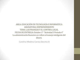 AREA: EDUCACIÓN EN TECNOLOGÍA E INFORMÁTICA
             ASIGNATURA: EMPRENDIMIENTO
       TEMA: LAS FINANZAS Y EL CONTROL LEGAL
  FECHA DE ENTREGA: Octubre 17 “Actividad 3 Periodo 4”
La administración financiera se refiere al manejo inteligente del
                           dinero.
       Carolina Medina Correa Decimo B
 