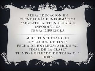 A R E A : E D U C AC I Ó N E N
   TECNOLOGÍA E INFORMÁTICA
   A S I G N AT U R A : T E C N O L O G Í A E
               INFORMÁTICA
            TEMA: IMPRESORA

         M U LT I F U N C I O N A L C O N
          I N Y E C C I O N D E T I N TA
 F E C H A D E E N T R E G A : A B R I L 5 “A L
           FINAL DE LA CLASE”
T I E M P O E M P L E A D O D E T R A BA J O : 1
                       HORA
 