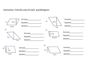 1)
2)
6)
3)
5)
4)5 cm
13 cm
15 ft
9 ft
7 m
3 m
7 cm
8.5 cm
15 in
5 in
Formula_______________
Equation_______________
Solution_______________
Formula_______________
Equation_______________
Solution_______________
Formula_______________
Equation_______________
Solution_______________
Formula_______________
Equation_______________
Solution_______________
Formula_______________
Equation_______________
Solution_______________
Formula_______________
Equation_______________
Solution_______________
Instruction: Find the area of each parallelogram.
 