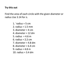 Try this out
Find the area of each circle with the given diameter or
radius Use 3.14 for .
1. `radius = 5 cm
2. radius = 1.5 mm
3. diameter = 4 cm
4. diameter = 12 dm
5. radius = 4.6 m
6. radius = 2.2 cm
7. diameter = 4.8 dm
8. diameter = 6.4 cm
9. radius = 4.8 m
10. radius = 3.4 dm
 