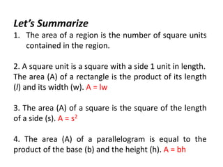 Let’s Summarize
1. The area of a region is the number of square units
contained in the region.
2. A square unit is a square with a side 1 unit in length.
The area (A) of a rectangle is the product of its length
(l) and its width (w). A = lw
3. The area (A) of a square is the square of the length
of a side (s). A = s2
4. The area (A) of a parallelogram is equal to the
product of the base (b) and the height (h). A = bh
 