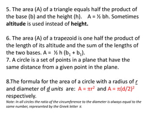 5. The area (A) of a triangle equals half the product of
the base (b) and the height (h). A = ½ bh. Sometimes
altitude is used instead of height.
6. The area (A) of a trapezoid is one half the product of
the length of its altitude and the sum of the lengths of
the two bases. A = ½ h (b1 + b1).
7. A circle is a set of points in a plane that have the
same distance from a given point in the plane.
8.The formula for the area of a circle with a radius of r
and diameter of d units are: A = r2 and A = (d/2)2
respectively.
Note: In all circles the ratio of the circumference to the diameter is always equal to the
same number, represented by the Greek letter .
 
