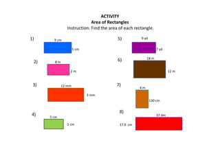 ACTIVITY
Area of Rectangles
Instruction: Find the area of each rectangle.
9 cm
5 cm
9 yd
7 yd
8 m
2 m
12 mm
3 mm
5 cm
1 cm
18 m
12 m
4 m
130 cm
37 dm
17 0 cm
2)
5)1)
6)
3) 7)
4)
8)
 