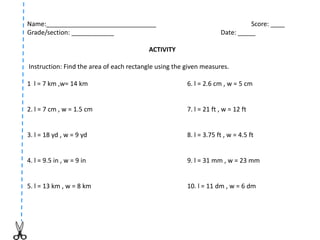 Name:_______________________________ Score: ____
Grade/section: ____________ Date: _____
ACTIVITY
Instruction: Find the area of each rectangle using the given measures.
1 l = 7 km ,w= 14 km 6. l = 2.6 cm , w = 5 cm
2. l = 7 cm , w = 1.5 cm 7. l = 21 ft , w = 12 ft
3. l = 18 yd , w = 9 yd 8. l = 3.75 ft , w = 4.5 ft
4. l = 9.5 in , w = 9 in 9. l = 31 mm , w = 23 mm
5. l = 13 km , w = 8 km 10. l = 11 dm , w = 6 dm
 