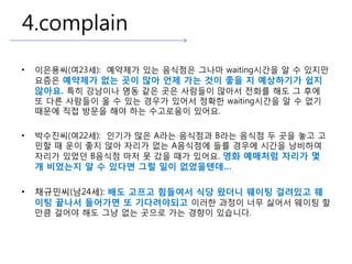 4.complain
• 이은용씨(여23세): 예약제가 있는 음식점은 그나마 waiting시간을 알 수 있지만
요즘은 예약제가 없는 곳이 많아 언제 가는 것이 좋을 지 예상하기가 쉽지
않아요. 특히 강남이나 명동 같은 곳은 사람들이 많아서 전화를 해도 그 후에
또 다른 사람들이 올 수 있는 경우가 있어서 정확한 waiting시간을 알 수 없기
때문에 직접 방문을 해야 하는 수고로움이 있어요.
• 박수진씨(여22세): 인기가 많은 A라는 음식점과 B라는 음식점 두 곳을 놓고 고
민할 때 운이 좋지 않아 자리가 없는 A음식점에 들를 경우에 시간을 낭비하여
자리가 있었던 B음식점 마저 못 갔을 때가 있어요. 영화 예매처럼 자리가 몇
개 비었는지 알 수 있다면 그럴 일이 없었을텐데…
• 채규민씨(남24세): 배도 고프고 힘들여서 식당 왔더니 웨이팅 걸려있고 웨
이팅 끝나서 들어가면 또 기다려야되고 이러한 과정이 너무 싫어서 웨이팅 할
만큼 걸어야 해도 그냥 없는 곳으로 가는 경향이 있습니다.
 