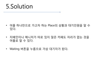 5.Solution
• 플 하나만으로 가고자 하는 Place의 상황과 대기인원을 알 수
있다.
• 지배인이나 매니저가 따로 있지 않은 카페도 자리가 없는 것을
플로 알 수 있다.
• Waiting 버튼을 누름으로 가상 대기자가 된다.
 