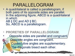 PARALLELOGRAM
• A quadrilateral is called a parallelogram, if
both pairs of its opposite sides are parallel.
In the adjoining figure, ABCD is a quadrilateral
in which
AB DC and AD BC.∥ ∥
So, ABCD is a parallelogram.
• PRORETIES OF PARALLELOGRAM.
• Opposite sides are parallel and congruent.
• Opposite angles are congruent.
• Consecutive angles are supplementary.
• The diagonals bisect each other.
 