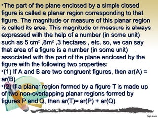 •The part of the plane enclosed by a simple closedThe part of the plane enclosed by a simple closed
figure is called a planar region corresponding to thatfigure is called a planar region corresponding to that
figure. The magnitude or measure of this planar regionfigure. The magnitude or measure of this planar region
is called its area. This magnitude or measure is alwaysis called its area. This magnitude or measure is always
expressed with the help of a number (in some unit)expressed with the help of a number (in some unit)
such as 5 cmsuch as 5 cm22
,8m,8m22
,3 hectares , etc. so, we can say,3 hectares , etc. so, we can say
that area of a figure is a number (in some unit)that area of a figure is a number (in some unit)
associated with the part of the plane enclosed by theassociated with the part of the plane enclosed by the
figure with the following two properties:figure with the following two properties:
•(1) If A and B are two congruent figures, then ar(A) =(1) If A and B are two congruent figures, then ar(A) =
ar(B)ar(B)
•(2) If a planar region formed by a figure T is made up(2) If a planar region formed by a figure T is made up
of two non-overlapping planar regions formed byof two non-overlapping planar regions formed by
figures P and Q, then ar(T)= ar(P) + ar(Q)figures P and Q, then ar(T)= ar(P) + ar(Q)
 