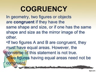 In geometry, two figures or objects
are congruent if they have the
same shape and size, or if one has the same
shape and size as the mirror image of the
other.
•If two figures A and B are congruent, they
must have equal areas. However, the
converse of this statement is not true.
•Two figures having equal areas need not be
congruent.
COGRUENCY
 
