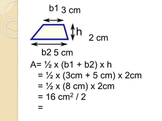 b1
b2
3 cm
5 cm
2 cm
A= ½ x (b1 + b2) x h
= ½ x (3cm + 5 cm) x 2cm
= ½ x (8 cm) x 2cm
= 16 cm2 / 2
= 8 cm2
 