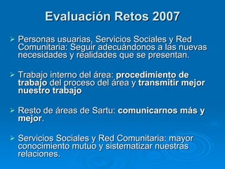 Evaluación Retos 2007 Personas usuarias, Servicios Sociales y Red Comunitaria: Seguir adecuándonos a las nuevas necesidades y realidades que se presentan. Trabajo interno del área:  procedimiento de trabajo  del proceso del área y  transmitir mejor nuestro trabajo   Resto de áreas de Sartu:  comunicarnos más y mejor . Servicios Sociales y Red Comunitaria: mayor conocimiento mutuo y sistematizar nuestras relaciones. 