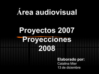 Á rea audiovisual Proyectos 2007 Proyecciones 2008 Elaborado por: Catalina Mier 13 de diciembre  