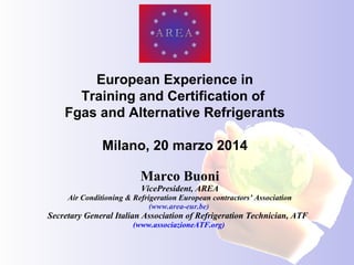 Marco Buoni
VicePresident, AREA
Air Conditioning & Refrigeration European contractors’ Association
(www.area-eur.be)
Secretary General Italian Association of Refrigeration Technician, ATF
(www.associazioneATF.org)
European Experience in
Training and Certification of
Fgas and Alternative Refrigerants
Milano, 20 marzo 2014
 