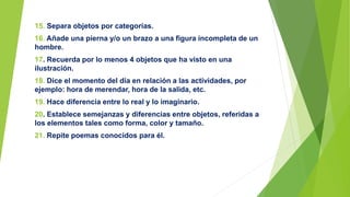 15. Separa objetos por categorías.
16. Añade una pierna y/o un brazo a una figura incompleta de un
hombre.
17. Recuerda por lo menos 4 objetos que ha visto en una
ilustración.
18. Dice el momento del día en relación a las actividades, por
ejemplo: hora de merendar, hora de la salida, etc.
19. Hace diferencia entre lo real y lo imaginario.
20. Establece semejanzas y diferencias entre objetos, referidas a
los elementos tales como forma, color y tamaño.
21. Repite poemas conocidos para él.
 