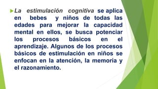 La estimulación cognitiva se aplica
en bebes y niños de todas las
edades para mejorar la capacidad
mental en ellos, se busca potenciar
los procesos básicos en el
aprendizaje. Algunos de los procesos
básicos de estimulación en niños se
enfocan en la atención, la memoria y
el razonamiento.
 