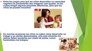 Entre los juegos para que los niños desarrollen su capacidad
cognitiva es presentarles dos imágenes casi iguales, en las
cuales tengan algunas pequeñas diferencias, para que los
niños las puedan encontrar.
En muchas ocasiones los niños no saben cómo desarrollar un
trabajo y se sienten desanimados, ante esta situación los
padres deben ayudarlos por medio de pistas, nunca
haciéndoles los trabajos.
 