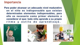 Importancia
Para poder alcanzar un adecuado nivel madurativo
en el niño es indispensable que existan
determinados elementos indispensables, para
ello es necesario como primer elemento a
considerar el que: todo niño aprende a su propio
r i t m o y e s t i l o d e a p r e n d i z a j e .
 