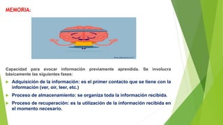 MEMORIA:
Capacidad para evocar información previamente aprendida. Se involucra
básicamente las siguientes fases:
 Adquisición de la información: es el primer contacto que se tiene con la
información (ver, oír, leer, etc.)
 Proceso de almacenamiento: se organiza toda la información recibida.
 Proceso de recuperación: es la utilización de la información recibida en
el momento necesario.
 