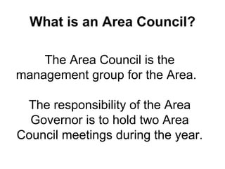 What is an Area Council? The Area Council is the management group for the Area.   The responsibility of the Area Governor is to hold two Area Council meetings during the year. 