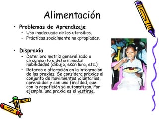 Alimentación Problemas de Aprendizaje   Uso inadecuado de los utensilios. Prácticas socialmente no apropiadas. Dispraxia Deterioro motriz generalizado o circunscrito a determinadas habilidades (dibujo, escritura, etc.)  Retardo o alteración en la integración de las  praxias . Se considera praxias al conjunto de movimientos voluntarios, aprendidos y con una finalidad, que con la repetición se automatizan. Por ejemplo, una praxia es el  vestirse .  
