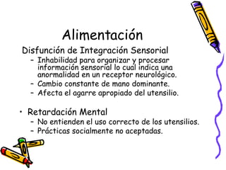Alimentación Disfunción de Integración Sensorial Inhabilidad para organizar y procesar información sensorial lo cual indica una anormalidad en un receptor neurológico. Cambio constante de mano dominante.  Afecta el agarre apropiado del utensilio. Retardación Mental No entienden el uso correcto de los utensilios. Prácticas socialmente no aceptadas. 
