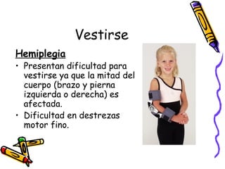 Vestirse Hemiplegia Presentan dificultad para vestirse ya que la mitad del cuerpo (brazo y pierna izquierda o derecha) es afectada. Dificultad en destrezas motor fino. 
